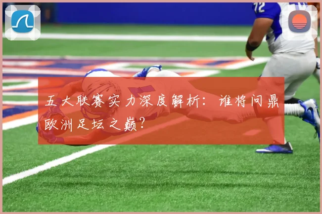 五大联赛实力深度解析：谁将问鼎欧洲足坛之巅？
