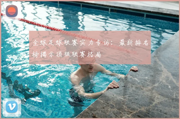 全球足球联赛实力专访：最新排名榜揭示顶级联赛格局