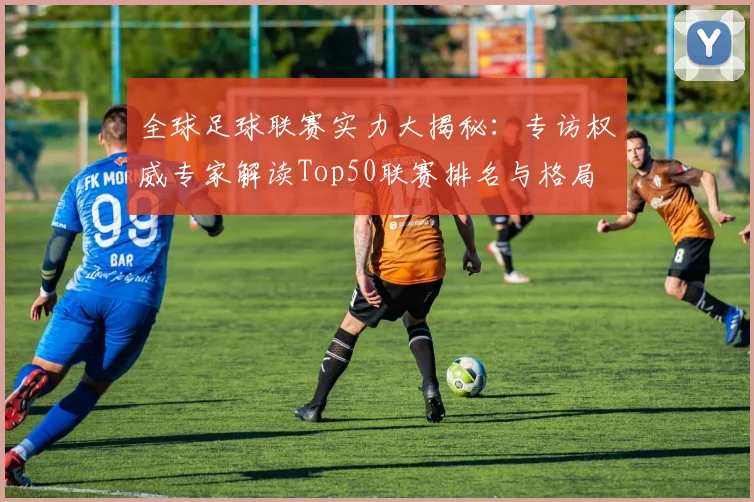 全球足球联赛实力大揭秘：专访权威专家解读Top50联赛排名与格局