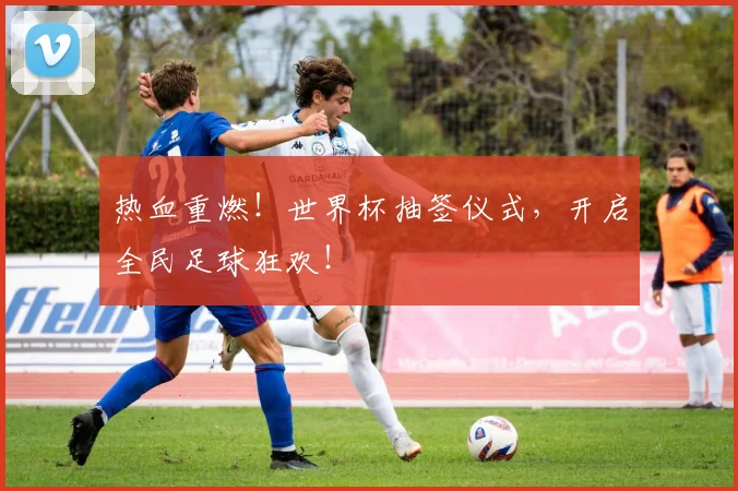 热血重燃！世界杯抽签仪式，开启全民足球狂欢！