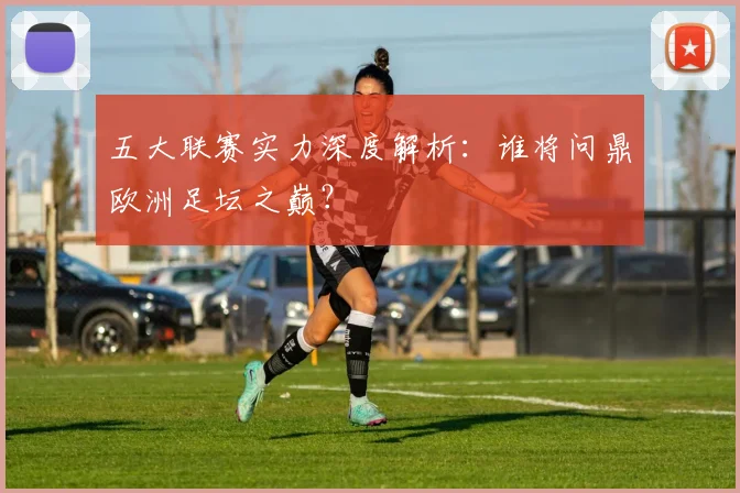 五大联赛实力深度解析：谁将问鼎欧洲足坛之巅？