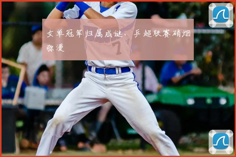 女单冠军归属成谜，乒超联赛硝烟弥漫